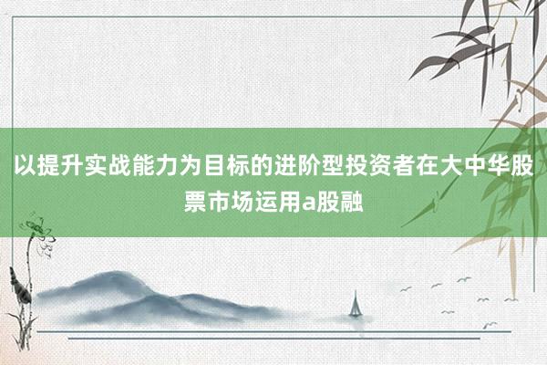 以提升實戰能力為目標的進階型投資者在大中華股票市場運用a股融